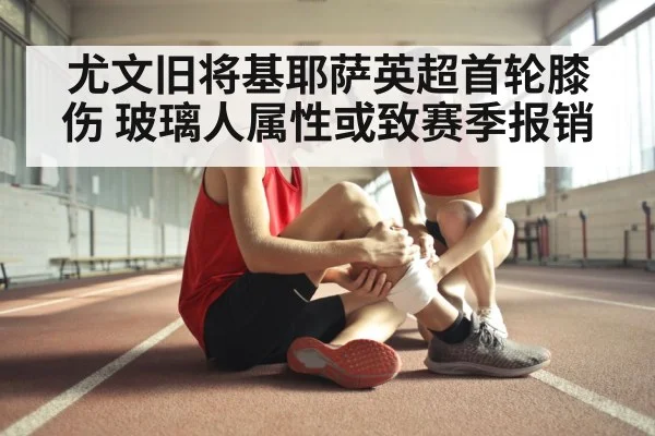 尤文旧将基耶萨英超首轮膝伤 玻璃人属性或致赛季报销