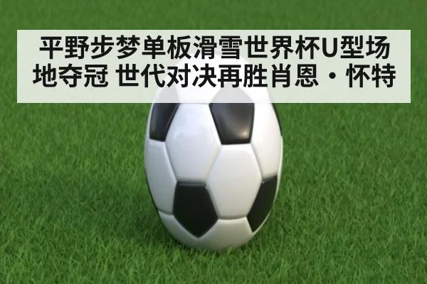 平野步梦单板滑雪世界杯U型场地夺冠 世代对决再胜肖恩·怀特