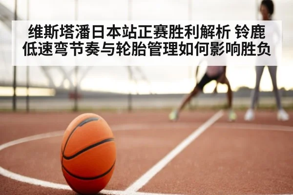 维斯塔潘日本站正赛胜利解析 铃鹿低速弯节奏与轮胎管理如何影响胜负